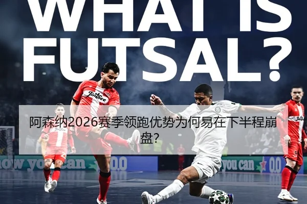 阿森纳2026赛季领跑优势为何易在下半程崩盘？