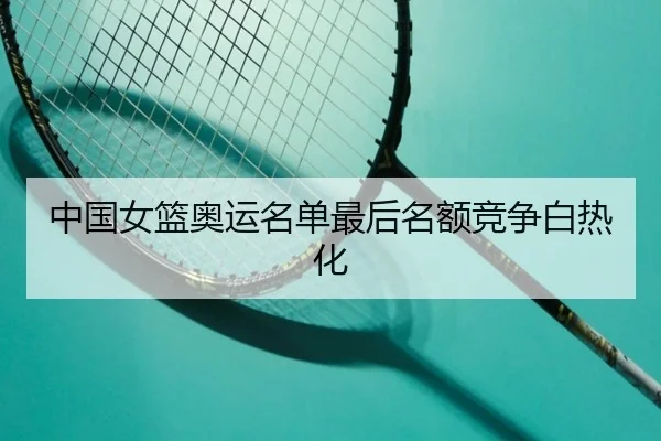 中国女篮奥运名单最后名额竞争白热化